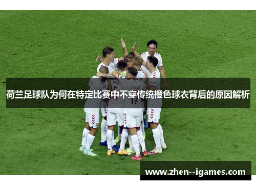 荷兰足球队为何在特定比赛中不穿传统橙色球衣背后的原因解析
