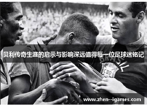 贝利传奇生涯的启示与影响深远值得每一位足球迷铭记 贝利传奇生涯的启示与影响深远值得每一位足球迷铭记