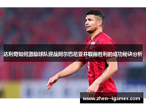 达利奇如何激励球队迎战阿尔巴尼亚并取得胜利的成功秘诀分析 达利奇如何激励球队迎战阿尔巴尼亚并取得胜利的成功秘诀分析