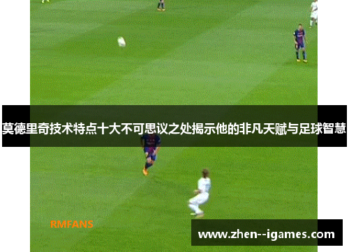 莫德里奇技术特点十大不可思议之处揭示他的非凡天赋与足球智慧